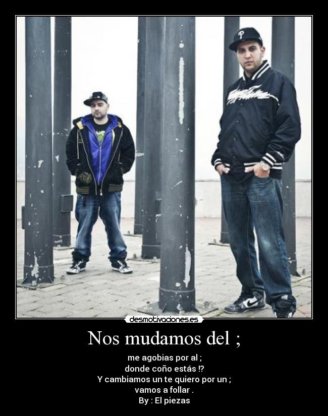 Nos mudamos del ; - me agobias por al ;
donde coño estás !?
Y cambiamos un te quiero por un ;
vamos a follar .
By : El piezas