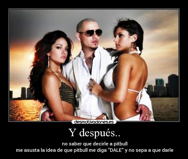 Y después.. -  no saber que decirle a pitbull
 me asusta la idea de que pitbull me diga DALE y no sepa a que darle