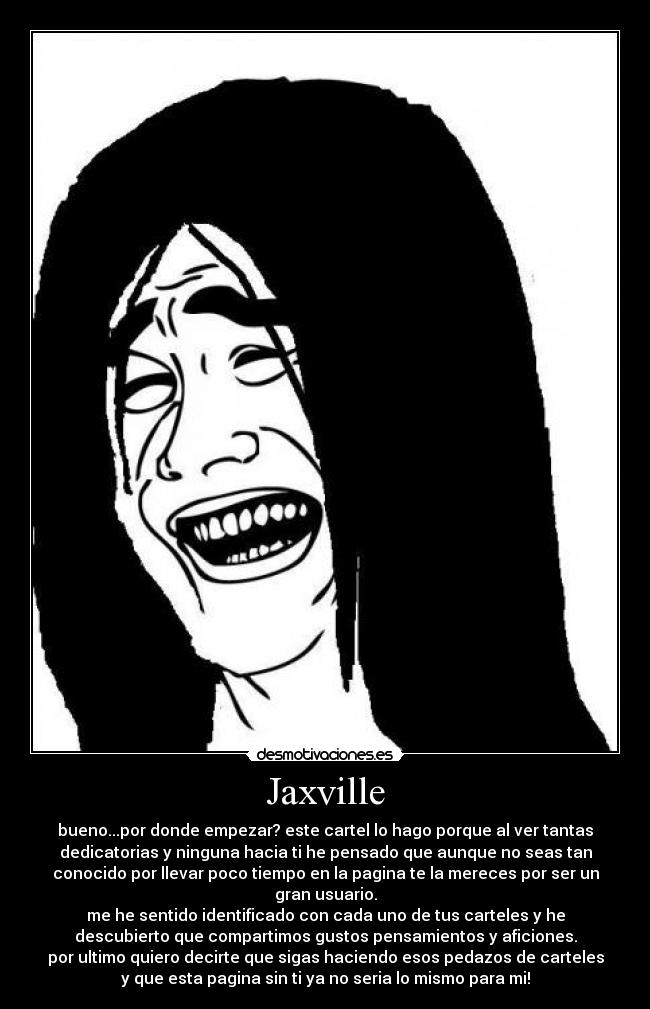 Jaxville - bueno...por donde empezar? este cartel lo hago porque al ver tantas
dedicatorias y ninguna hacia ti he pensado que aunque no seas tan
conocido por llevar poco tiempo en la pagina te la mereces por ser un
gran usuario.
me he sentido identificado con cada uno de tus carteles y he
descubierto que compartimos gustos pensamientos y aficiones.
por ultimo quiero decirte que sigas haciendo esos pedazos de carteles
y que esta pagina sin ti ya no seria lo mismo para mi!