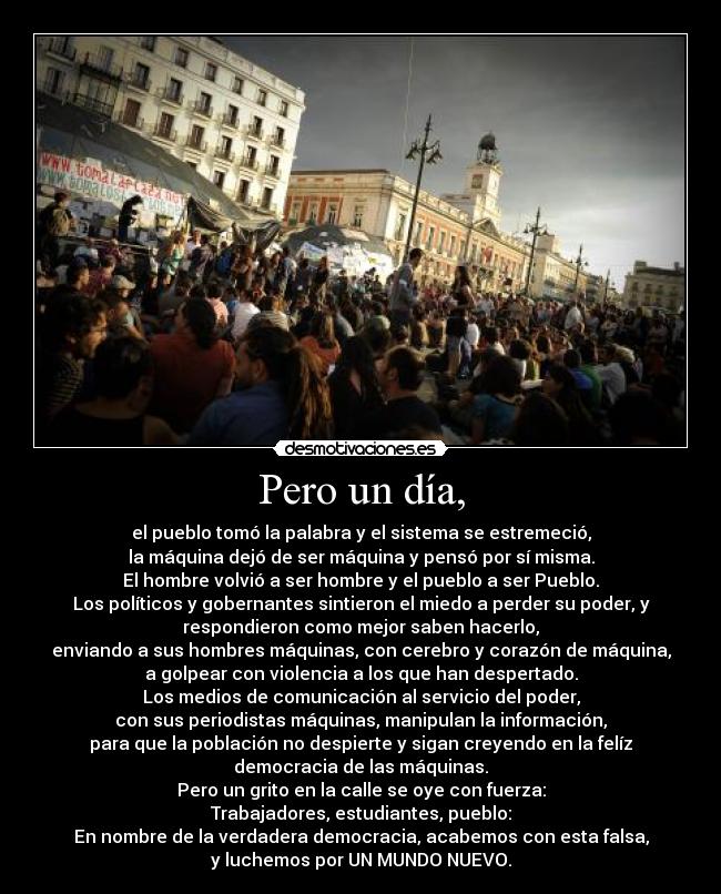 Pero un día, - el pueblo tomó la palabra y el sistema se estremeció,
la máquina dejó de ser máquina y pensó por sí misma.
El hombre volvió a ser hombre y el pueblo a ser Pueblo.
Los políticos y gobernantes sintieron el miedo a perder su poder, y
respondieron como mejor saben hacerlo,
enviando a sus hombres máquinas, con cerebro y corazón de máquina,
a golpear con violencia a los que han despertado.
Los medios de comunicación al servicio del poder,
con sus periodistas máquinas, manipulan la información,
para que la población no despierte y sigan creyendo en la felíz
democracia de las máquinas.
Pero un grito en la calle se oye con fuerza:
Trabajadores, estudiantes, pueblo:
En nombre de la verdadera democracia, acabemos con esta falsa,
y luchemos por UN MUNDO NUEVO.