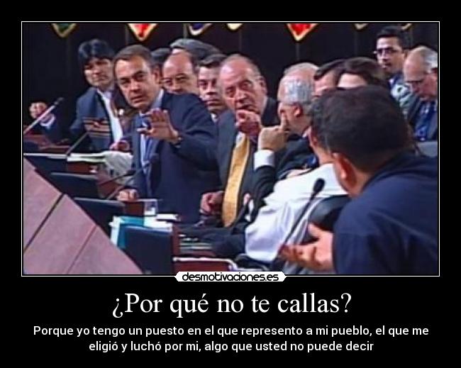 ¿Por qué no te callas? - Porque yo tengo un puesto en el que represento a mi pueblo, el que me
eligió y luchó por mi, algo que usted no puede decir