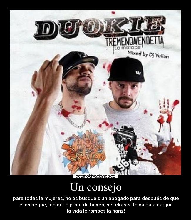 Un consejo - para todas la mujeres, no os busqueis un abogado para después de que
el os pegue, mejor un profe de boxeo, se feliz y si te va ha amargar
la vida le rompes la nariz!