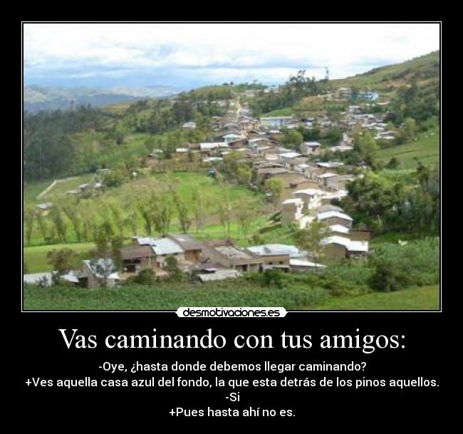 Vas caminando con tus amigos: - -Oye, ¿hasta donde debemos llegar caminando?
+Ves aquella casa azul del fondo, la que esta detrás de los pinos aquellos.
-Si
+Pues hasta ahí no es.