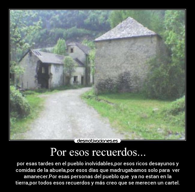 Por esos recuerdos... - por esas tardes en el pueblo inolvidables,por esos ricos desayunos y
comidas de la abuela,por esos días que madrugabamos solo para ver
amanecer.Por esas personas del pueblo que ya no estan en la
tierra,por todos esos recuerdos y más creo que se merecen un cartel.