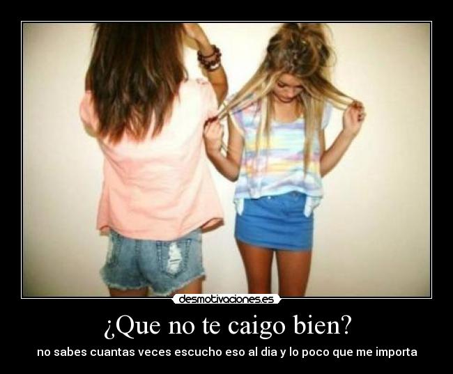 ¿Que no te caigo bien? - no sabes cuantas veces escucho eso al dia y lo poco que me importa