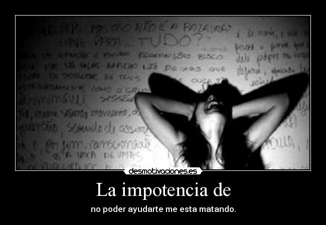 La impotencia de - no poder ayudarte me esta matando.