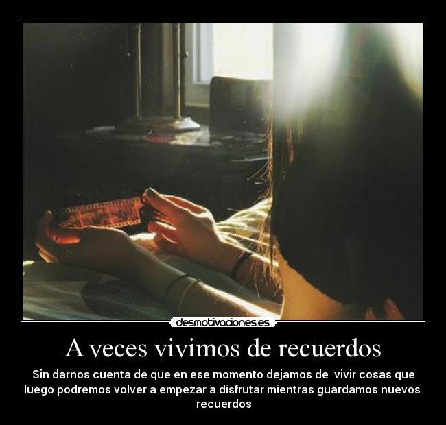 A veces vivimos de recuerdos - Sin darnos cuenta de que en ese momento dejamos de vivir cosas que
luego podremos volver a empezar a disfrutar mientras guardamos nuevos
recuerdos