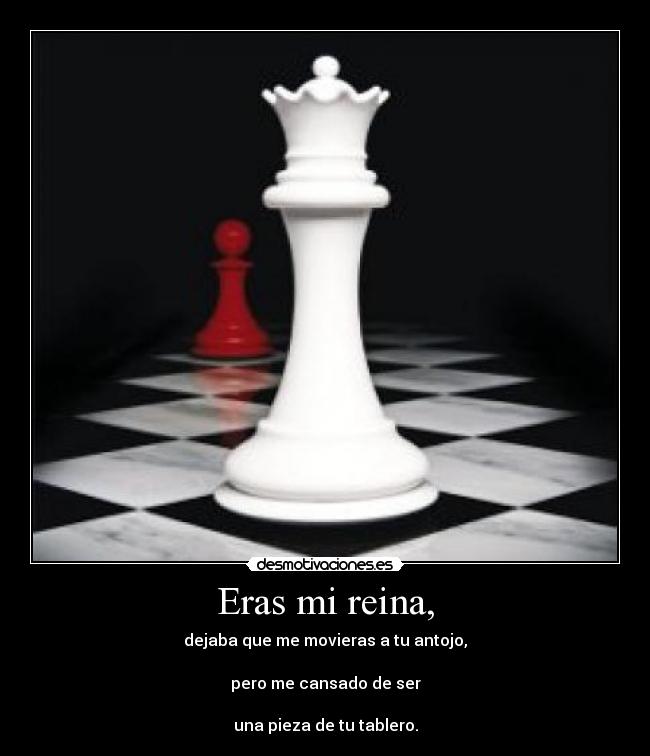 Eras mi reina, - dejaba que me movieras a tu antojo,
pero me cansado de ser
una pieza de tu tablero.