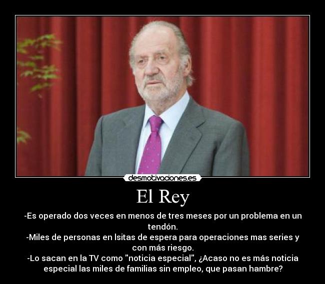 El Rey - -Es operado dos veces en menos de tres meses por un problema en un
tendón.
-Miles de personas en lsitas de espera para operaciones mas series y
con más riesgo.
-Lo sacan en la TV como noticia especial, ¿Acaso no es más noticia
especial las miles de familias sin empleo, que pasan hambre?