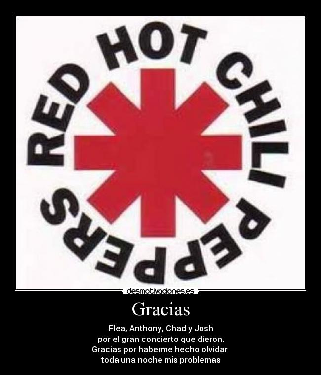 Gracias - Flea, Anthony, Chad y Josh
por el gran concierto que dieron.
Gracias por haberme hecho olvidar
toda una noche mis problemas