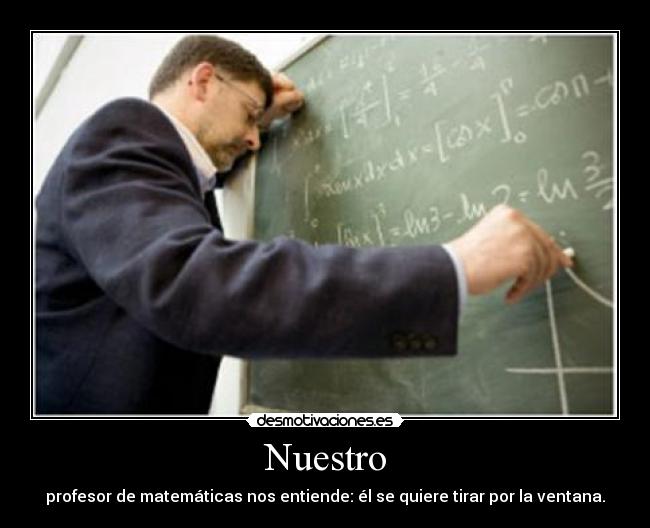 Nuestro - profesor de matemáticas nos entiende: él se quiere tirar por la ventana.