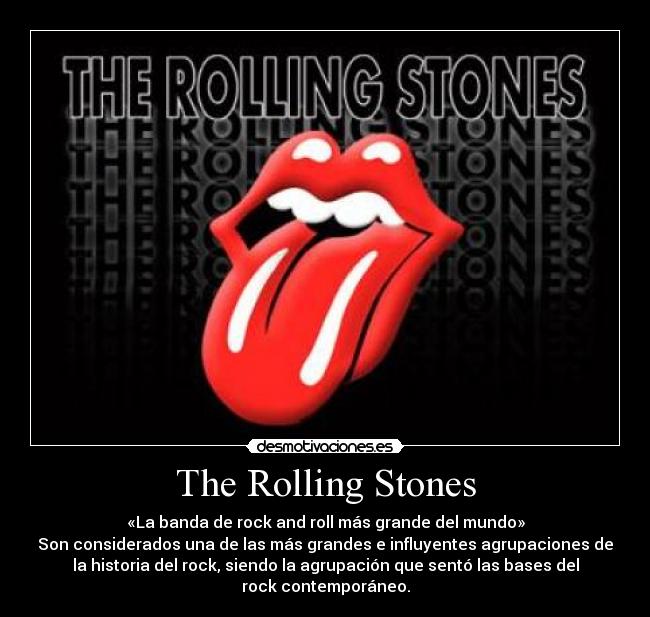 The Rolling Stones - «La banda de rock and roll más grande del mundo»
Son considerados una de las más grandes e influyentes agrupaciones de
la historia del rock, siendo la agrupación que sentó las bases del
rock contemporáneo.