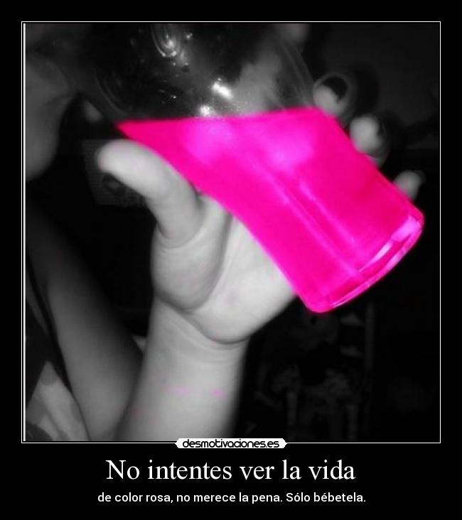 No intentes ver la vida - de color rosa, no merece la pena. Sólo bébetela.