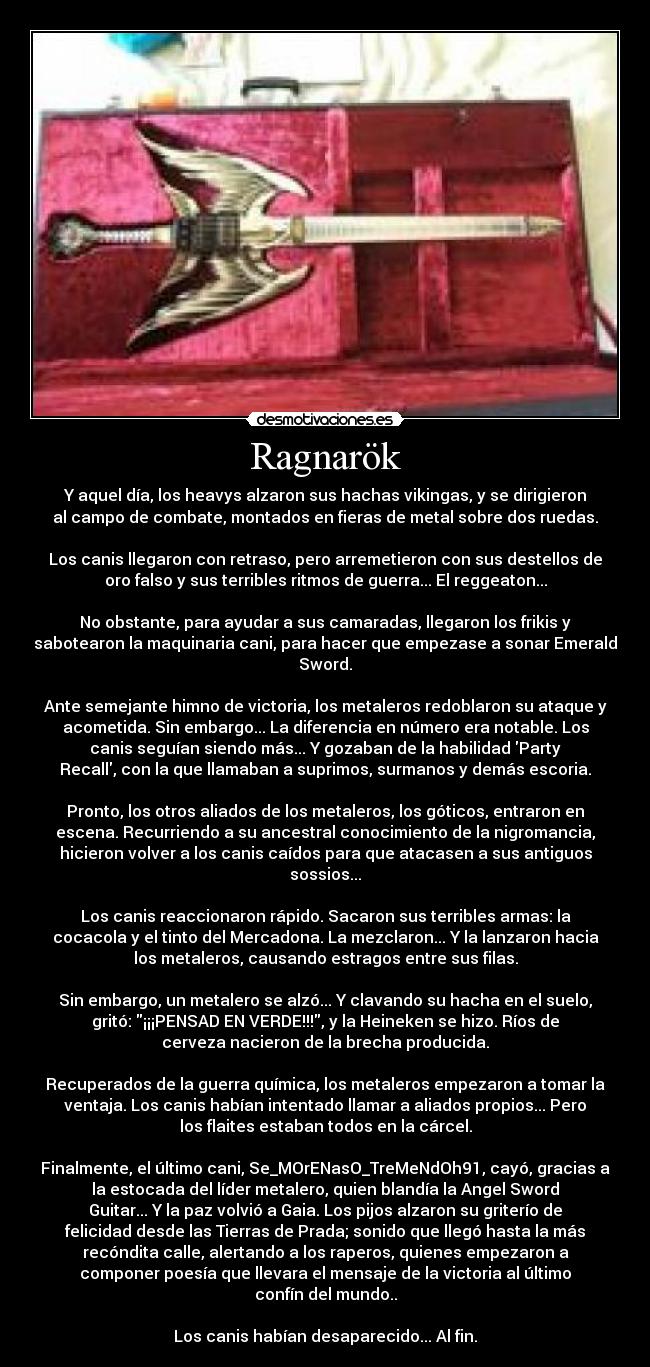 Ragnarök - Y aquel día, los heavys alzaron sus hachas vikingas, y se dirigieron
al campo de combate, montados en fieras de metal sobre dos ruedas.
Los canis llegaron con retraso, pero arremetieron con sus destellos de
oro falso y sus terribles ritmos de guerra... El reggeaton...
No obstante, para ayudar a sus camaradas, llegaron los frikis y
sabotearon la maquinaria cani, para hacer que empezase a sonar Emerald
Sword.
Ante semejante himno de victoria, los metaleros redoblaron su ataque y
acometida. Sin embargo... La diferencia en número era notable. Los
canis seguían siendo más... Y gozaban de la habilidad Party
Recall, con la que llamaban a suprimos, surmanos y demás escoria.
Pronto, los otros aliados de los metaleros, los góticos, entraron en
escena. Recurriendo a su ancestral conocimiento de la nigromancia,
hicieron volver a los canis caídos para que atacasen a sus antiguos
sossios...
Los canis reaccionaron rápido. Sacaron sus terribles armas: la
cocacola y el tinto del Mercadona. La mezclaron... Y la lanzaron hacia
los metaleros, causando estragos entre sus filas.
Sin embargo, un metalero se alzó... Y clavando su hacha en el suelo,
gritó: ¡¡¡PENSAD EN VERDE!!!, y la Heineken se hizo. Ríos de
cerveza nacieron de la brecha producida.
Recuperados de la guerra química, los metaleros empezaron a tomar la
ventaja. Los canis habían intentado llamar a aliados propios... Pero
los flaites estaban todos en la cárcel.
Finalmente, el último cani, Se_MOrENasO_TreMeNdOh91, cayó, gracias a
la estocada del líder metalero, quien blandía la Angel Sword
Guitar... Y la paz volvió a Gaia. Los pijos alzaron su griterío de
felicidad desde las Tierras de Prada; sonido que llegó hasta la más
recóndita calle, alertando a los raperos, quienes empezaron a
componer poesía que llevara el mensaje de la victoria al último
confín del mundo..
Los canis habían desaparecido... Al fin.