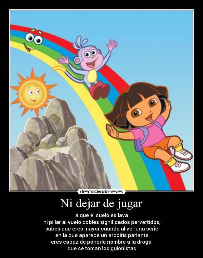 Ni dejar de jugar - a que el suelo es lava
ni pillar al vuelo dobles significados pervertidos,
sabes que eres mayor cuando al ver una serie
en la que aparece un arcoiris parlante
eres capaz de ponerle nombre a la droga
que se toman los guionistas