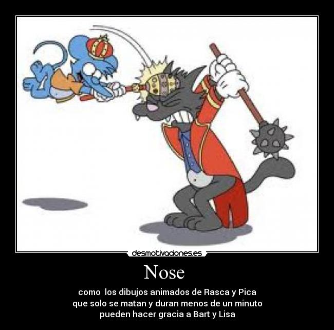 Nose - como los dibujos animados de Rasca y Pica
que solo se matan y duran menos de un minuto
pueden hacer gracia a Bart y Lisa