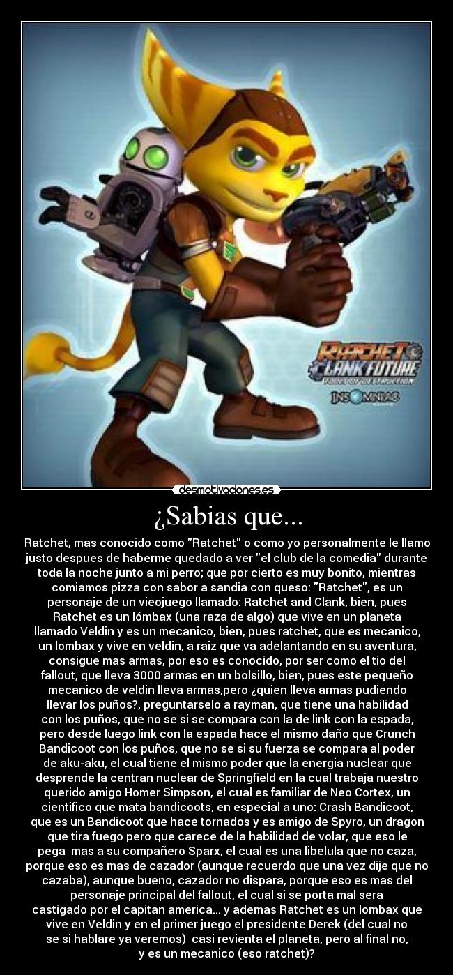 ¿Sabias que... - Ratchet, mas conocido como Ratchet o como yo personalmente le llamo
justo despues de haberme quedado a ver el club de la comedia durante
toda la noche junto a mi perro; que por cierto es muy bonito, mientras
comiamos pizza con sabor a sandia con queso: Ratchet, es un
personaje de un vieojuego llamado: Ratchet and Clank, bien, pues
Ratchet es un lómbax (una raza de algo) que vive en un planeta
llamado Veldin y es un mecanico, bien, pues ratchet, que es mecanico,
un lombax y vive en veldin, a raiz que va adelantando en su aventura,
consigue mas armas, por eso es conocido, por ser como el tio del
fallout, que lleva 3000 armas en un bolsillo, bien, pues este pequeño
mecanico de veldin lleva armas,pero ¿quien lleva armas pudiendo
llevar los puños?, preguntarselo a rayman, que tiene una habilidad
con los puños, que no se si se compara con la de link con la espada,
pero desde luego link con la espada hace el mismo daño que Crunch
Bandicoot con los puños, que no se si su fuerza se compara al poder
de aku-aku, el cual tiene el mismo poder que la energia nuclear que
desprende la centran nuclear de Springfield en la cual trabaja nuestro
querido amigo Homer Simpson, el cual es familiar de Neo Cortex, un
cientifico que mata bandicoots, en especial a uno: Crash Bandicoot,
que es un Bandicoot que hace tornados y es amigo de Spyro, un dragon
que tira fuego pero que carece de la habilidad de volar, que eso le
pega  mas a su compañero Sparx, el cual es una libelula que no caza,
porque eso es mas de cazador (aunque recuerdo que una vez dije que no
cazaba), aunque bueno, cazador no dispara, porque eso es mas del
personaje principal del fallout, el cual si se porta mal sera
castigado por el capitan america... y ademas Ratchet es un lombax que
vive en Veldin y en el primer juego el presidente Derek (del cual no
se si hablare ya veremos)  casi revienta el planeta, pero al final no,
y es un mecanico (eso ratchet)?