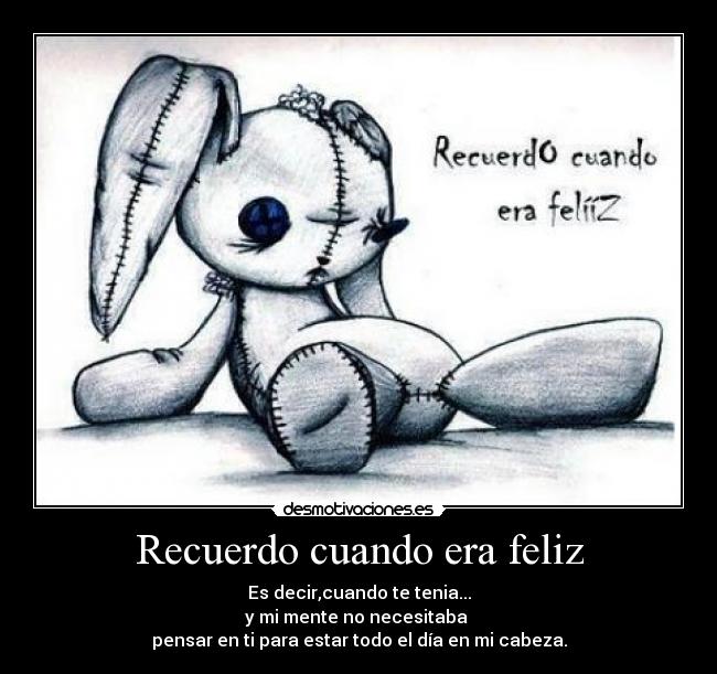 Recuerdo cuando era feliz - Es decir,cuando te tenia...
y mi mente no necesitaba 
pensar en ti para estar todo el día en mi cabeza.