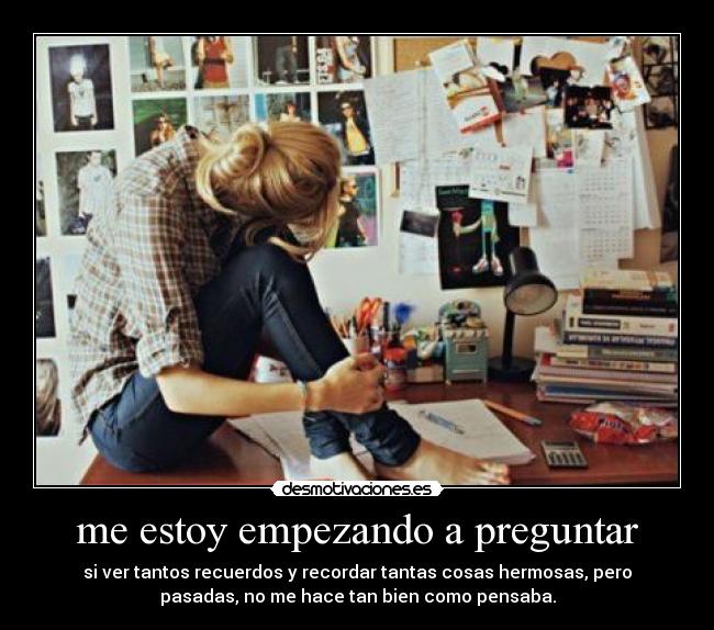 me estoy empezando a preguntar - si ver tantos recuerdos y recordar tantas cosas hermosas, pero
pasadas, no me hace tan bien como pensaba.