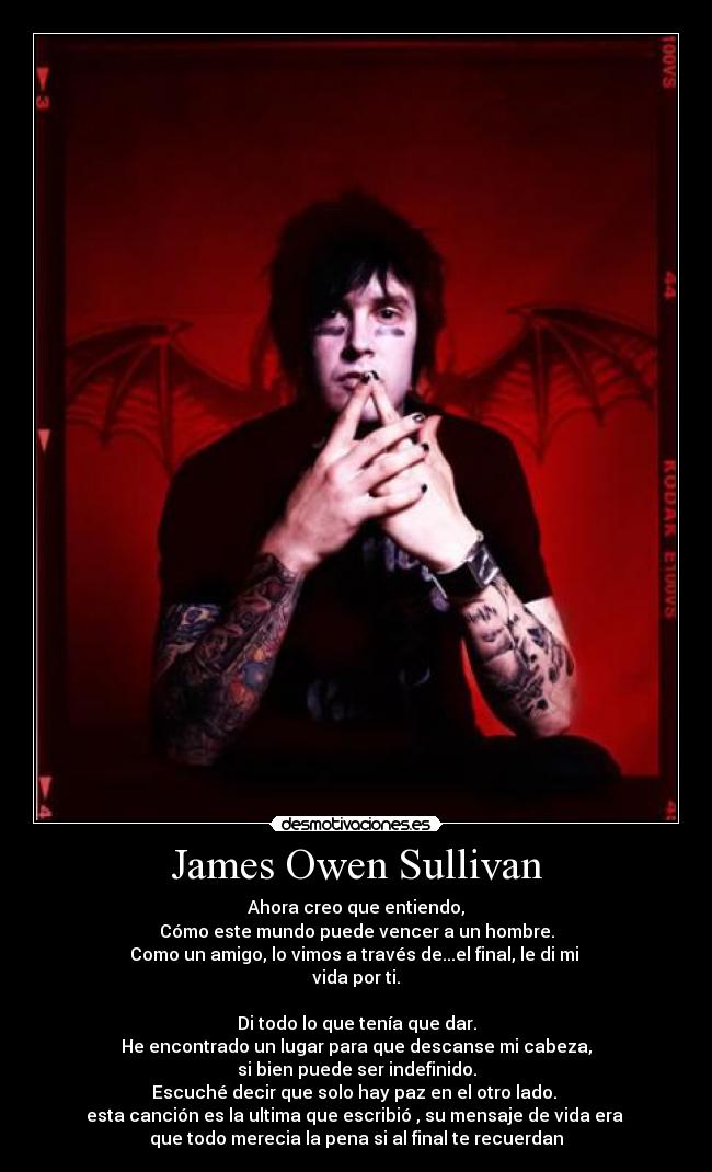 James Owen Sullivan - Ahora creo que entiendo,
Cómo este mundo puede vencer a un hombre.
Como un amigo, lo vimos a través de...el final, le di mi 
vida por ti.

Di todo lo que tenía que dar.
He encontrado un lugar para que descanse mi cabeza,
si bien puede ser indefinido.
Escuché decir que solo hay paz en el otro lado. 
esta canción es la ultima que escribió , su mensaje de vida era 
que todo merecia la pena si al final te recuerdan