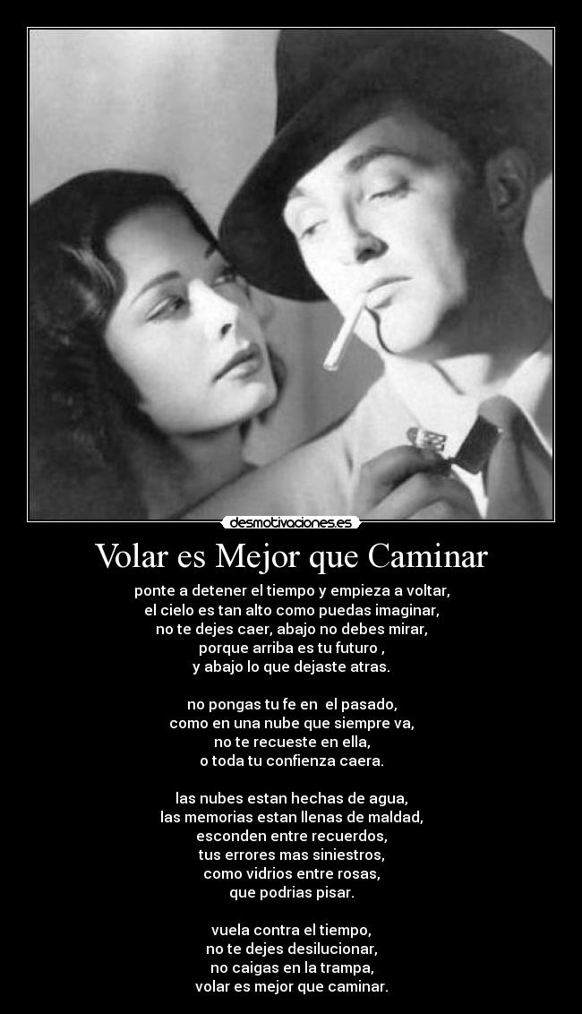 Volar es Mejor que Caminar - ponte a detener el tiempo y empieza a voltar,
el cielo es tan alto como puedas imaginar,
no te dejes caer, abajo no debes mirar,
porque arriba es tu futuro ,
y abajo lo que dejaste atras.
no pongas tu fe en el pasado,
como en una nube que siempre va,
no te recueste en ella,
o toda tu confienza caera.
las nubes estan hechas de agua,
las memorias estan llenas de maldad,
esconden entre recuerdos,
tus errores mas siniestros,
como vidrios entre rosas,
que podrias pisar.
vuela contra el tiempo,
no te dejes desilucionar,
no caigas en la trampa,
volar es mejor que caminar.