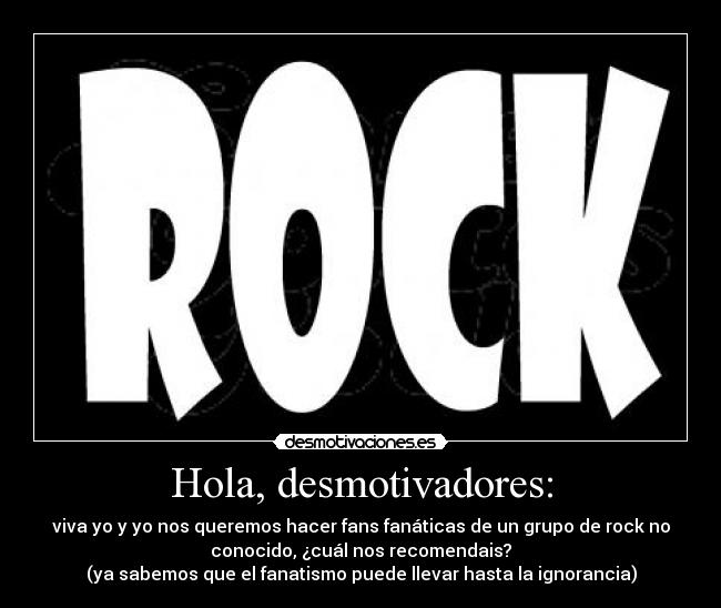 Hola, desmotivadores: - viva yo y yo nos queremos hacer fans fanáticas de un grupo de rock no
conocido, ¿cuál nos recomendais?
(ya sabemos que el fanatismo puede llevar hasta la ignorancia)