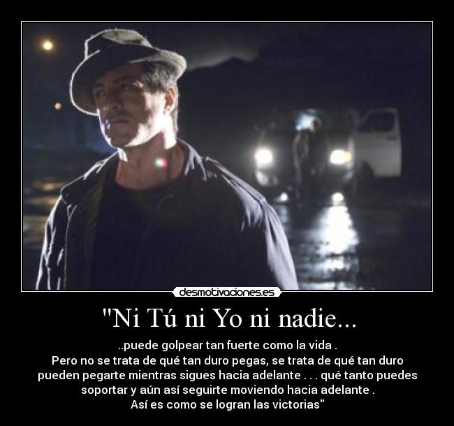 Ni Tú ni Yo ni nadie... - ..puede golpear tan fuerte como la vida .
Pero no se trata de qué tan duro pegas, se trata de qué tan duro
pueden pegarte mientras sigues hacia adelante . . . qué tanto puedes
soportar y aún así seguirte moviendo hacia adelante .
Así es como se logran las victorias