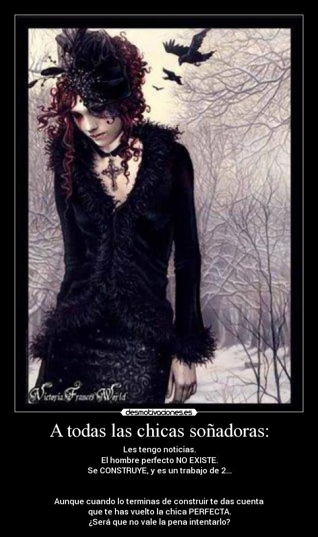 A todas las chicas soñadoras: - Les tengo noticias.
El hombre perfecto NO EXISTE.
Se CONSTRUYE, y es un trabajo de 2...
Aunque cuando lo terminas de construir te das cuenta
que te has vuelto la chica PERFECTA.
¿Será que no vale la pena intentarlo?