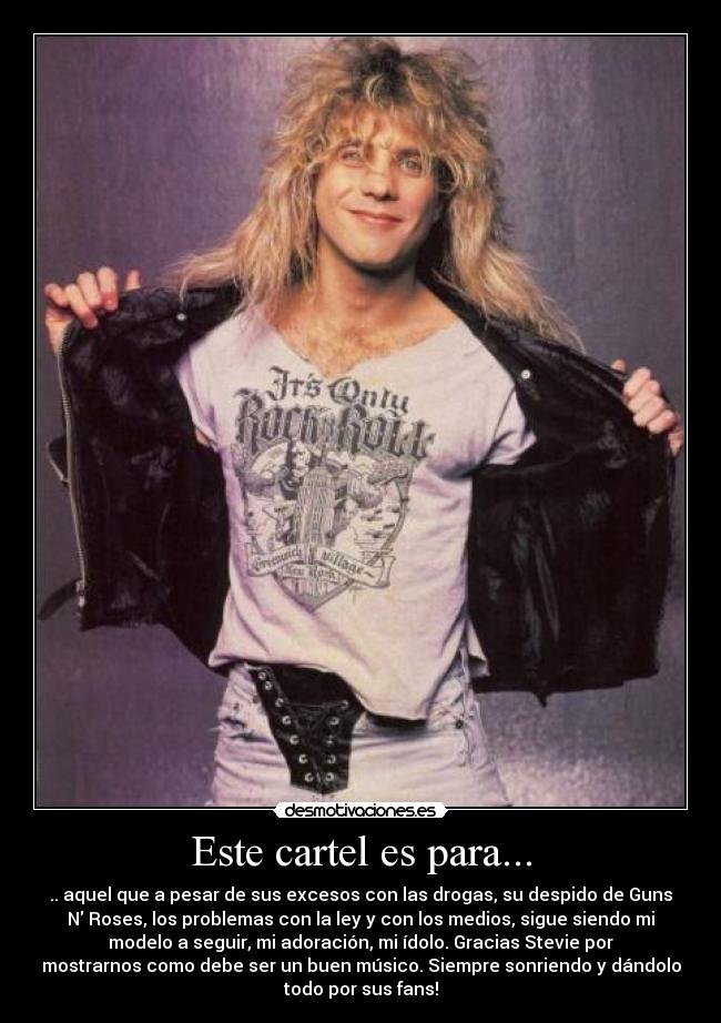Este cartel es para... - .. aquel que a pesar de sus excesos con las drogas, su despido de Guns
N Roses, los problemas con la ley y con los medios, sigue siendo mi
modelo a seguir, mi adoración, mi ídolo. Gracias Stevie por
mostrarnos como debe ser un buen músico. Siempre sonriendo y dándolo
todo por sus fans!