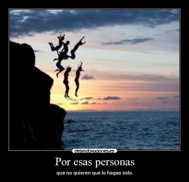 Por esas personas - que no quieren que lo hagas solo.