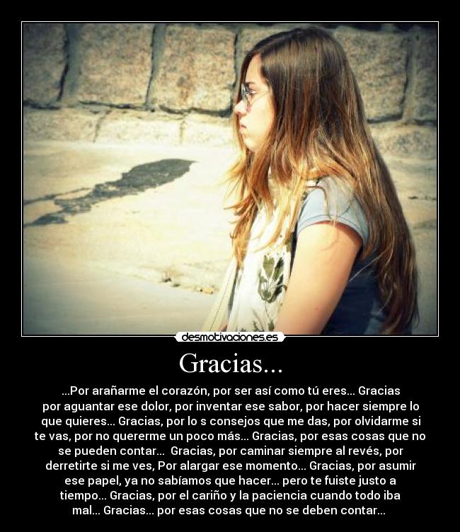 Gracias... - ...Por arañarme el corazón, por ser así como tú eres... Gracias
por aguantar ese dolor, por inventar ese sabor, por hacer siempre lo
que quieres... Gracias, por lo s consejos que me das, por olvidarme si
te vas, por no quererme un poco más... Gracias, por esas cosas que no
se pueden contar...  Gracias, por caminar siempre al revés, por
derretirte si me ves, Por alargar ese momento... Gracias, por asumir
ese papel, ya no sabíamos que hacer... pero te fuiste justo a
tiempo... Gracias, por el cariño y la paciencia cuando todo iba
mal... Gracias... por esas cosas que no se deben contar... ♥