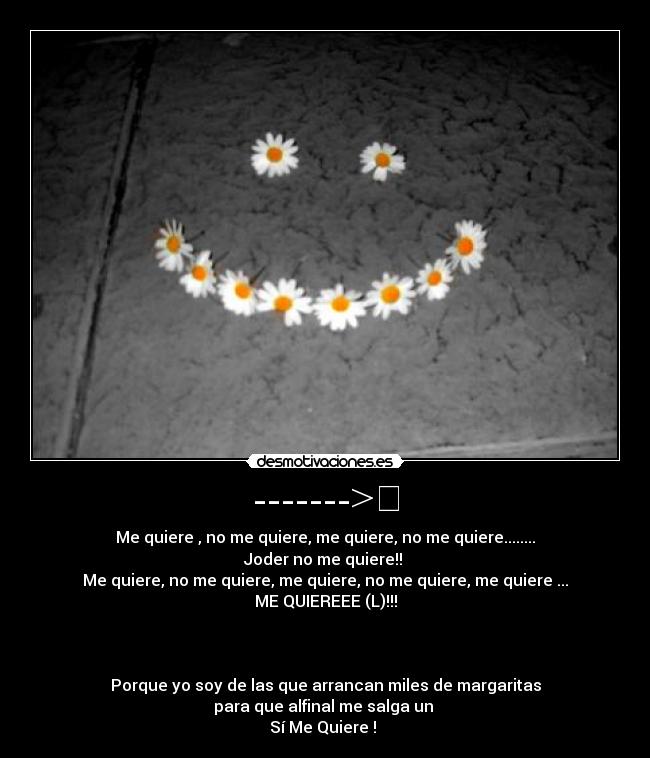 ------->✿ - Me quiere , no me quiere, me quiere, no me quiere........
Joder no me quiere!!
Me quiere, no me quiere, me quiere, no me quiere, me quiere ...
ME QUIEREEE (L)!!!
Porque yo soy de las que arrancan miles de margaritas
para que alfinal me salga un
Sí Me Quiere !