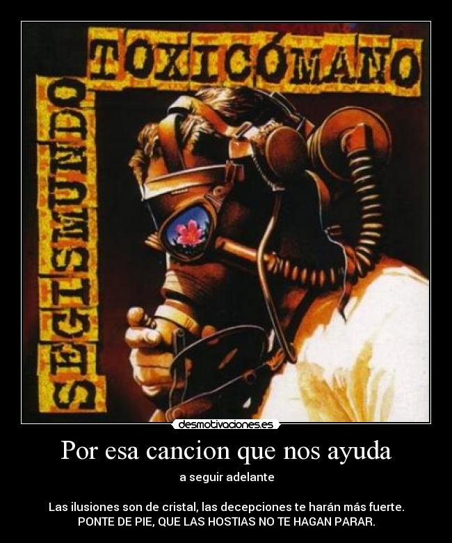 Por esa cancion que nos ayuda - a seguir adelante

Las ilusiones son de cristal, las decepciones te harán más fuerte.
PONTE DE PIE, QUE LAS HOSTIAS NO TE HAGAN PARAR.