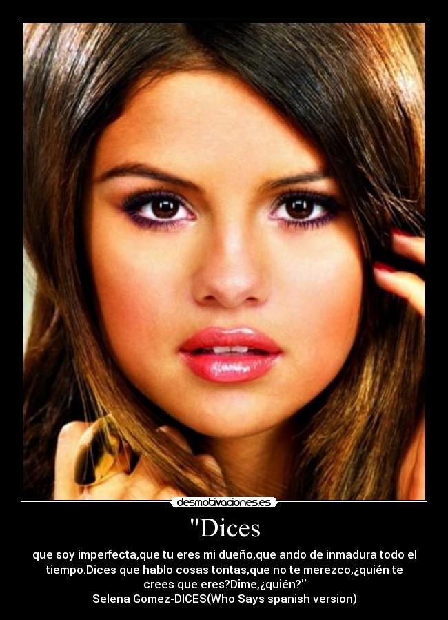 Dices - que soy imperfecta,que tu eres mi dueño,que ando de inmadura todo el
tiempo.Dices que hablo cosas tontas,que no te merezco,¿quién te
crees que eres?Dime,¿quién?
Selena Gomez-DICES(Who Says spanish version)