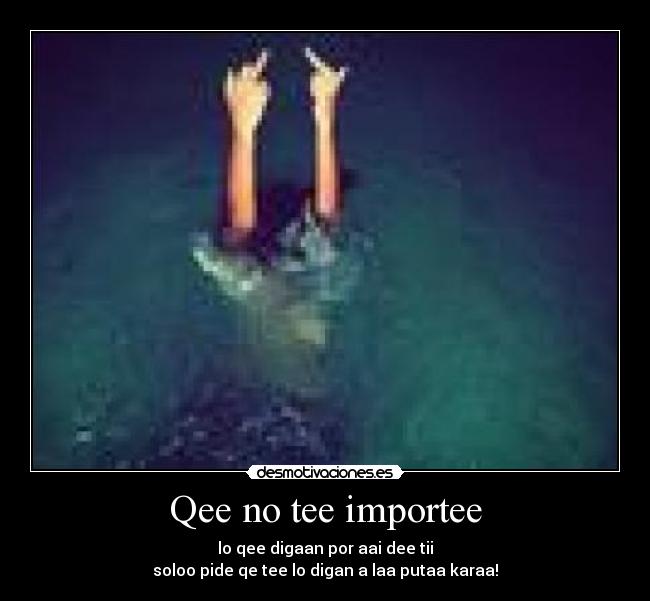 Qee no tee importee - lo qee digaan por aai dee tii
soloo pide qe tee lo digan a laa putaa karaa!