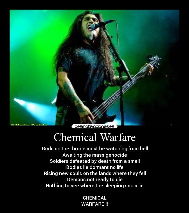Chemical Warfare - Gods on the throne must be watching from hell
Awaiting the mass genocide
Soldiers defeated by death from a smell
Bodies lie dormant no life
Rising new souls on the lands where they fell
Demons not ready to die
Nothing to see where the sleeping souls lie
CHEMICAL
WARFARE!!!