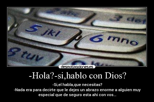 -Hola?-si,hablo con Dios? - -Si,el habla,que necesitas?
-Nada era para decirte que le dejes un abrazo enorme a alguien muy
especial que de seguro esta ahi con vos...