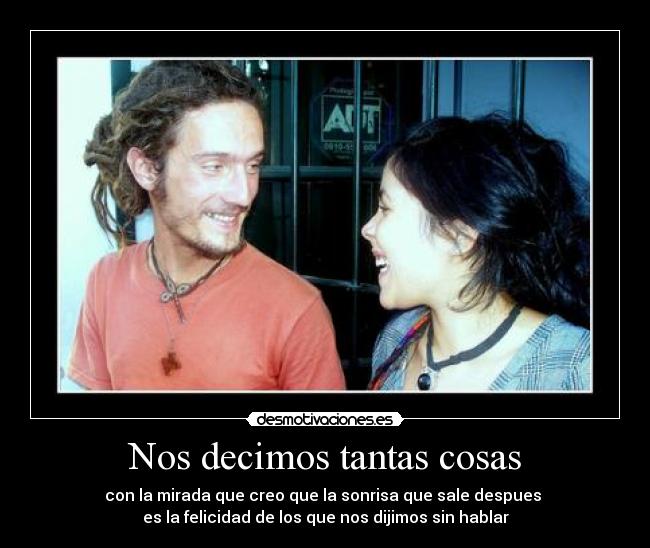 Nos decimos tantas cosas - con la mirada que creo que la sonrisa que sale despues
es la felicidad de los que nos dijimos sin hablar