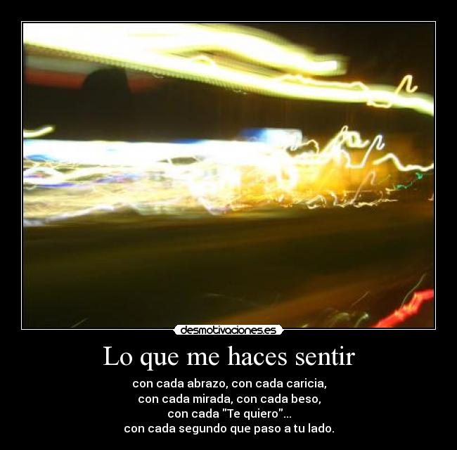 Lo que me haces sentir - con cada abrazo, con cada caricia,
con cada mirada, con cada beso,
con cada Te quiero...
con cada segundo que paso a tu lado.