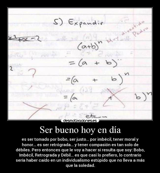 Ser bueno hoy en día - es ser tomado por bobo, ser justo... por imbécil, tener moral y
honor... es ser retrógrada... y tener compasión es tan solo de
débiles. Pero entonces que le voy a hacer si resulta que soy: Bobo,
Imbécil, Retrograda y Débil... es que casi lo prefiero, lo contrario
sería haber caído en un individualismo estúpido que no lleva a más
que la soledad.