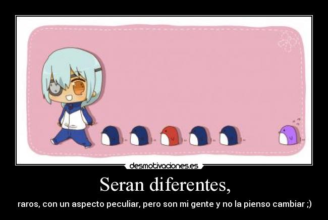 Seran diferentes, - raros, con un aspecto peculiar, pero son mi gente y no la pienso cambiar ;)