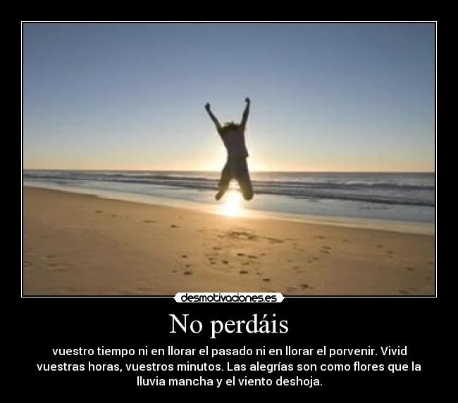 No perdáis - vuestro tiempo ni en llorar el pasado ni en llorar el porvenir. Vivid
vuestras horas, vuestros minutos. Las alegrías son como flores que la
lluvia mancha y el viento deshoja.