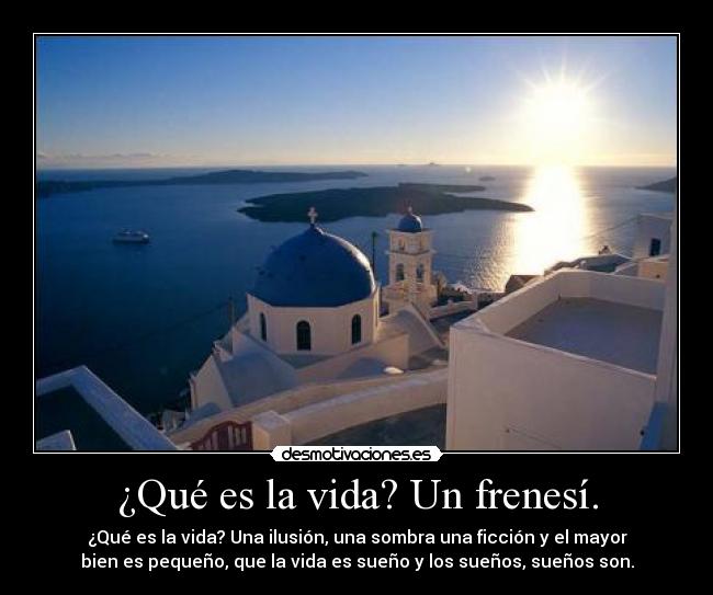 ¿Qué es la vida? Un frenesí. - ¿Qué es la vida? Una ilusión, una sombra una ficción y el mayor
bien es pequeño, que la vida es sueño y los sueños, sueños son.