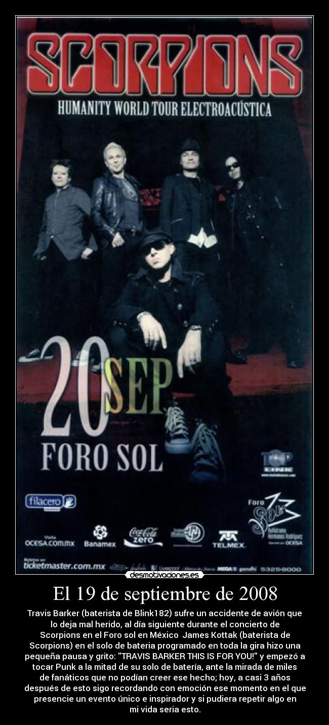 El 19 de septiembre de 2008 - Travis Barker (baterista de Blink182) sufre un accidente de avión que
lo deja mal herido, al día siguiente durante el concierto de
Scorpions en el Foro sol en México  James Kottak (baterista de
Scorpions) en el solo de bateria programado en toda la gira hizo una
pequeña pausa y grito: TRAVIS BARKER THIS IS FOR YOU! y empezó a
tocar Punk a la mitad de su solo de batería, ante la mirada de miles
de fanáticos que no podían creer ese hecho; hoy, a casi 3 años
después de esto sigo recordando con emoción ese momento en el que
presencie un evento único e inspirador y si pudiera repetir algo en
mi vida seria esto.