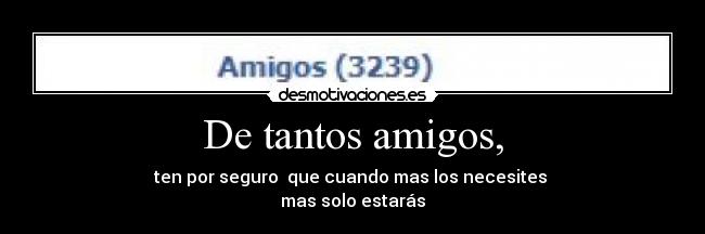 De tantos amigos, - ten por seguro que cuando mas los necesites
mas solo estarás