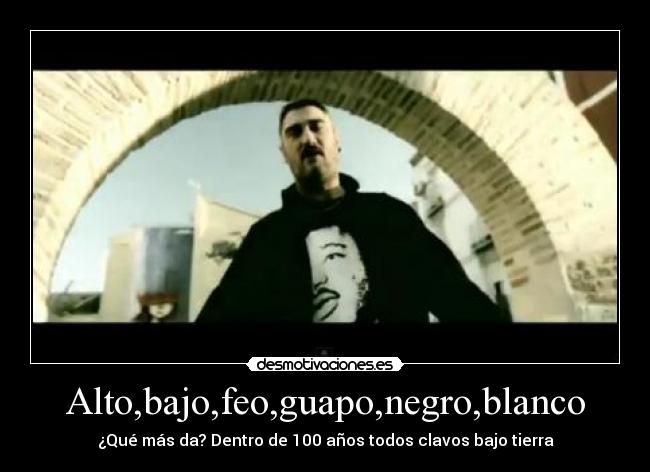 Alto,bajo,feo,guapo,negro,blanco - ¿Qué más da? Dentro de 100 años todos clavos bajo tierra