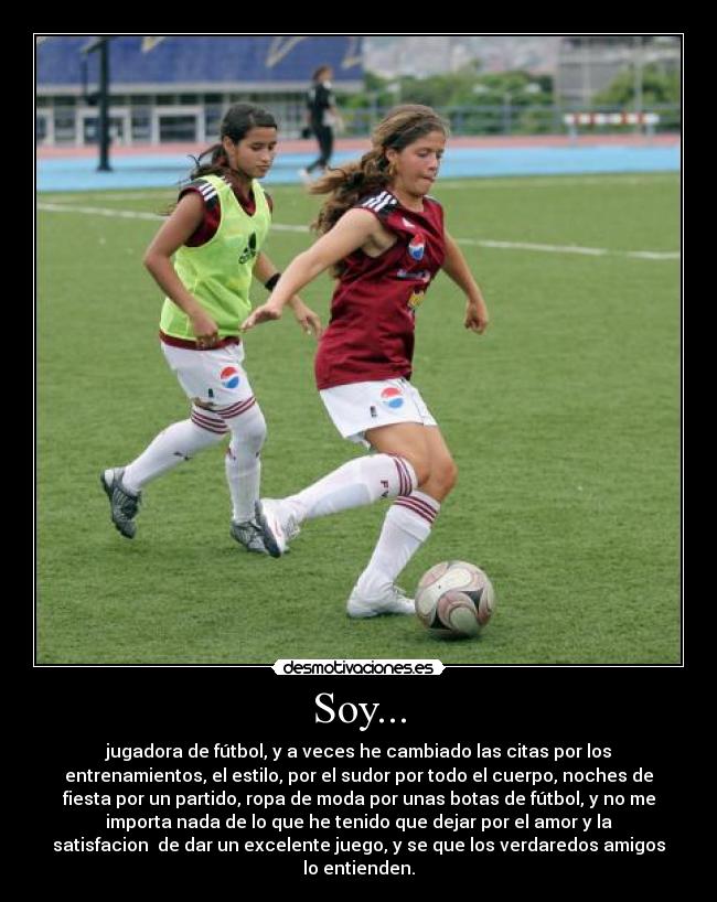 Soy... - jugadora de fútbol, y a veces he cambiado las citas por los
entrenamientos, el estilo, por el sudor por todo el cuerpo, noches de
fiesta por un partido, ropa de moda por unas botas de fútbol, y no me
importa nada de lo que he tenido que dejar por el amor y la
satisfacion de dar un excelente juego, y se que los verdaredos amigos
lo entienden.