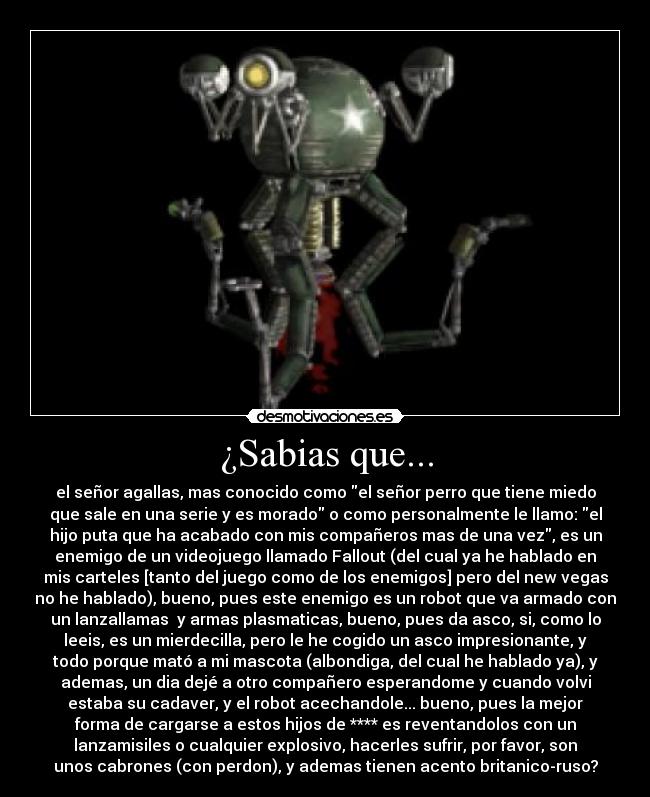 ¿Sabias que... - el señor agallas, mas conocido como el señor perro que tiene miedo
que sale en una serie y es morado o como personalmente le llamo: el
hijo puta que ha acabado con mis compañeros mas de una vez, es un
enemigo de un videojuego llamado Fallout (del cual ya he hablado en
mis carteles [tanto del juego como de los enemigos] pero del new vegas
no he hablado), bueno, pues este enemigo es un robot que va armado con
un lanzallamas  y armas plasmaticas, bueno, pues da asco, si, como lo
leeis, es un mierdecilla, pero le he cogido un asco impresionante, y
todo porque mató a mi mascota (albondiga, del cual he hablado ya), y
ademas, un dia dejé a otro compañero esperandome y cuando volvi
estaba su cadaver, y el robot acechandole... bueno, pues la mejor
forma de cargarse a estos hijos de **** es reventandolos con un
lanzamisiles o cualquier explosivo, hacerles sufrir, por favor, son
unos cabrones (con perdon), y ademas tienen acento britanico-ruso?