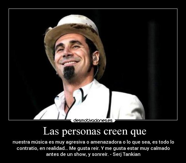 Las personas creen que - nuestra música es muy agresiva o amenazadora o lo que sea, es todo lo
contratio, en realidad... Me gusta reir. Y me gusta estar muy calmado
antes de un show, y sonreír. - Serj Tankian