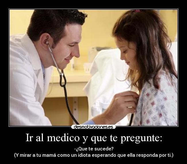 Ir al medico y que te pregunte: - -¿Que te sucede?
(Y mirar a tu mamá como un idiota esperando que ella responda por ti.)